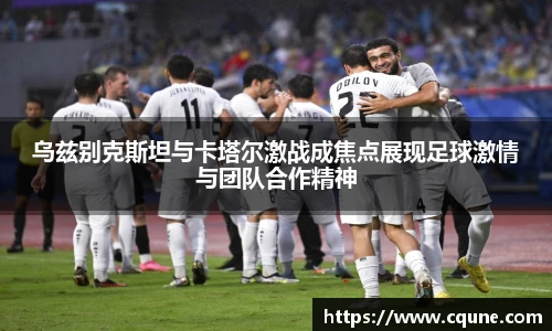 乌兹别克斯坦与卡塔尔激战成焦点展现足球激情与团队合作精神