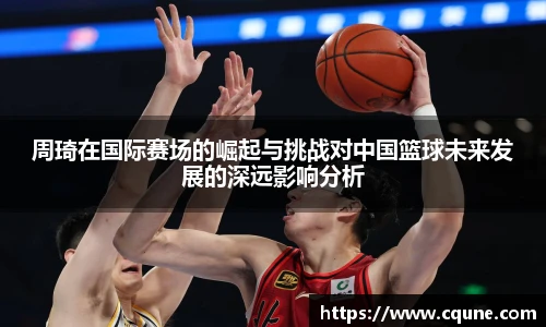 MILE米乐官网周琦在国际赛场的崛起与挑战对中国篮球未来发展的深远影响分析